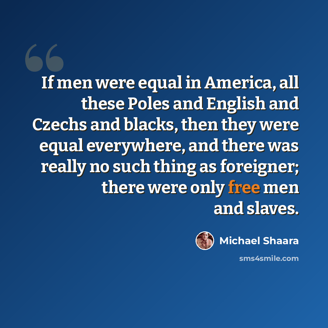 “If men were equal in America, all these Poles and English and Czechs and blacks, then they were equal everywhere, and there was really no such thing as foreigner; there were only free men and slaves.” quote by Michael Shaara