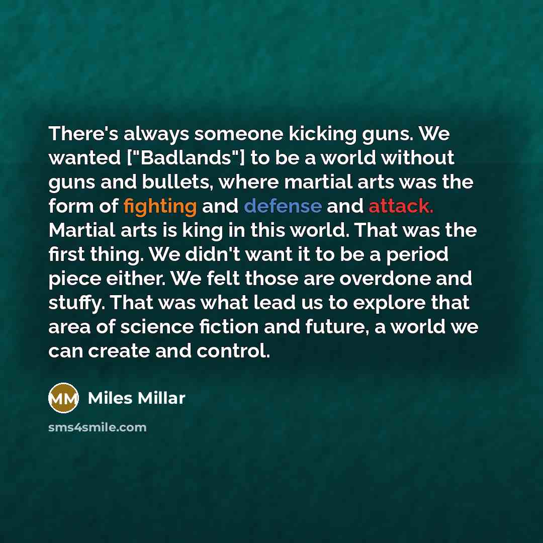 “There's always someone kicking guns. We wanted ["Badlands"] to be a world without guns and bullets, where martial arts was the form of fighting and defense and attack. Martial arts is king in this world. That was the first thing. We didn't want it to be a period piece either. We felt those are…” quote by Miles Millar