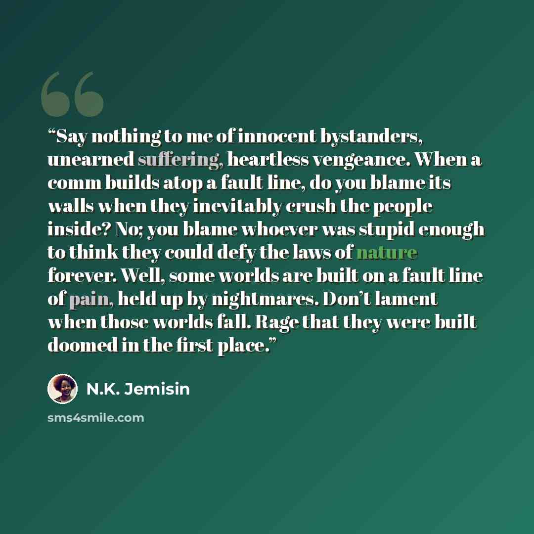 “Say nothing to me of innocent bystanders, unearned suffering, heartless vengeance. When a comm builds atop a fault line, do you blame its walls when they inevitably crush the people inside? No; you blame whoever was stupid enough to think they could defy the laws of nature forever. Well, some…” quote by N.K. Jemisin