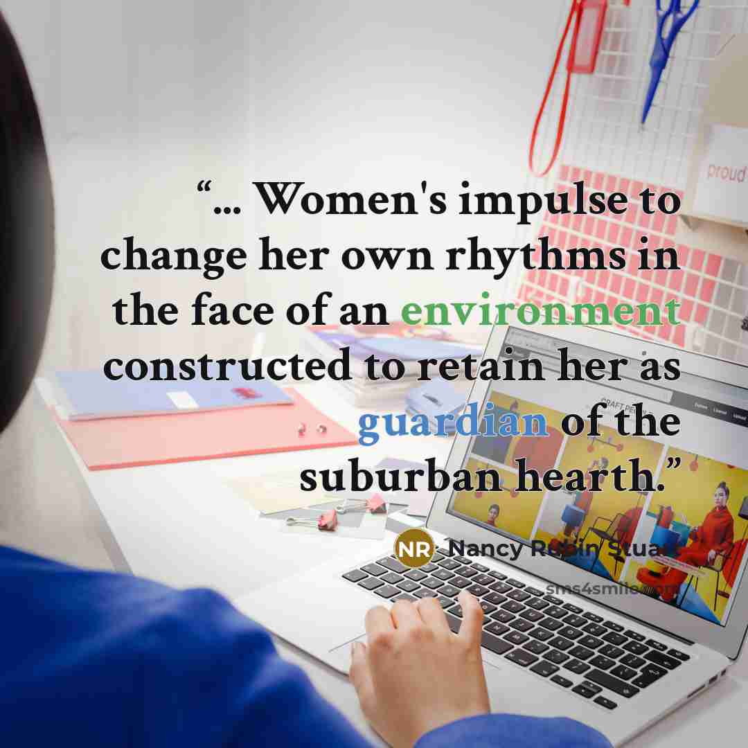“... Women's impulse to change her own rhythms in the face of an environment constructed to retain her as guardian of the suburban hearth.” quote by Nancy Rubin Stuart