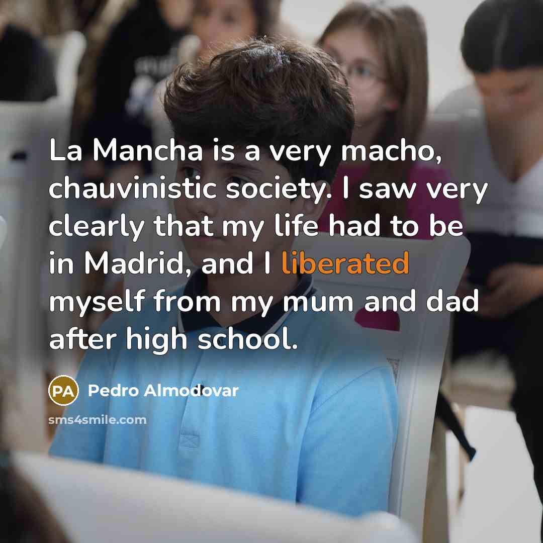 “La Mancha is a very macho, chauvinistic society. I saw very clearly that my life had to be in Madrid, and I liberated myself from my mum and dad after high school.” quote by Pedro Almodovar