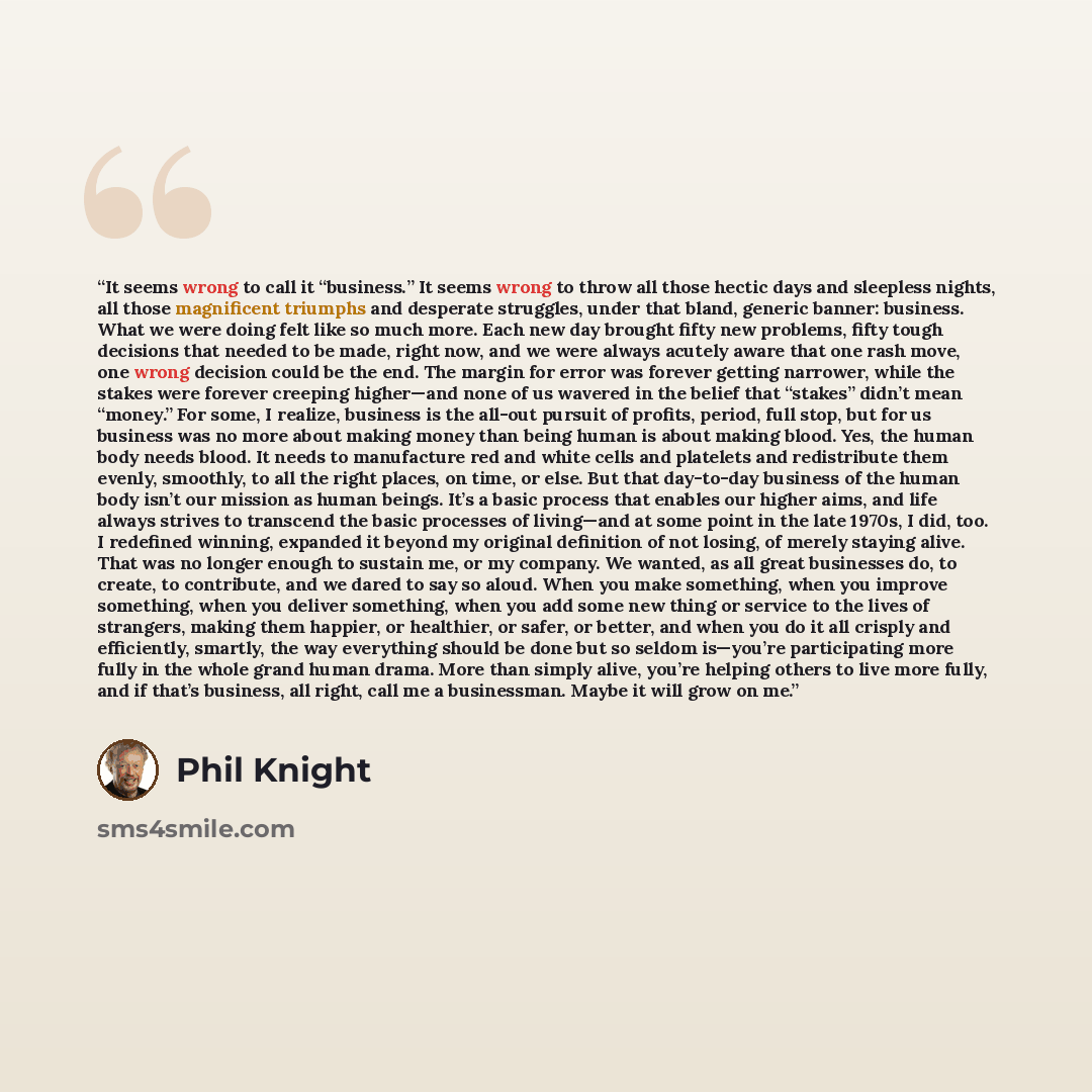 “It seems wrong to call it “business.” It seems wrong to throw all those hectic days and sleepless nights, all those magnificent triumphs and desperate struggles, under that bland, generic banner: business. What we were doing felt like so much more. Each new day brought fifty new problems, fifty…” quote by Phil Knight