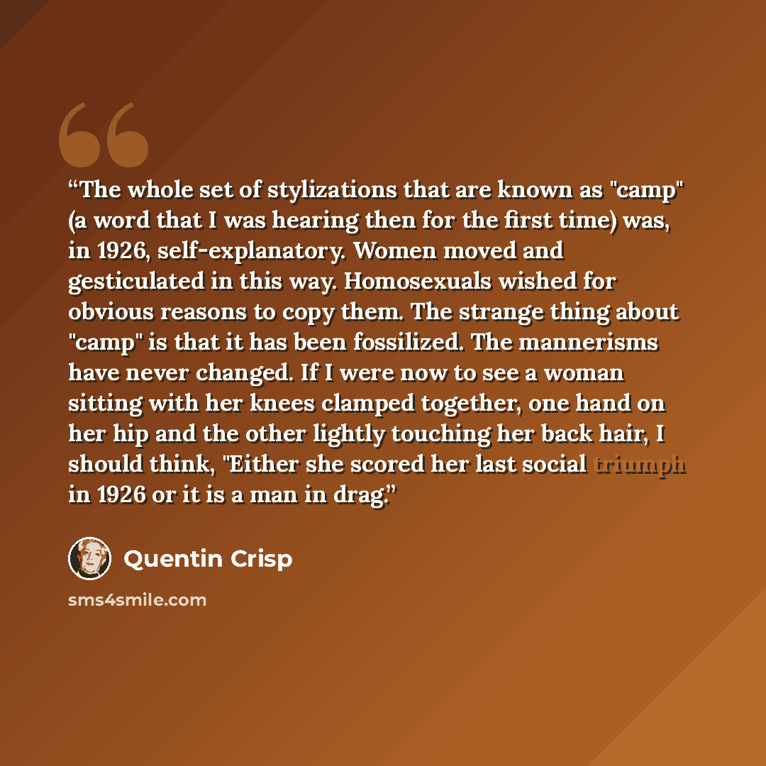 “The whole set of stylizations that are known as "camp" (a word that I was hearing then for the first time) was, in 1926, self-explanatory. Women moved and gesticulated in this way. Homosexuals wished for obvious reasons to copy them. The strange thing about "camp" is that it has been fossilized…” quote by Quentin Crisp