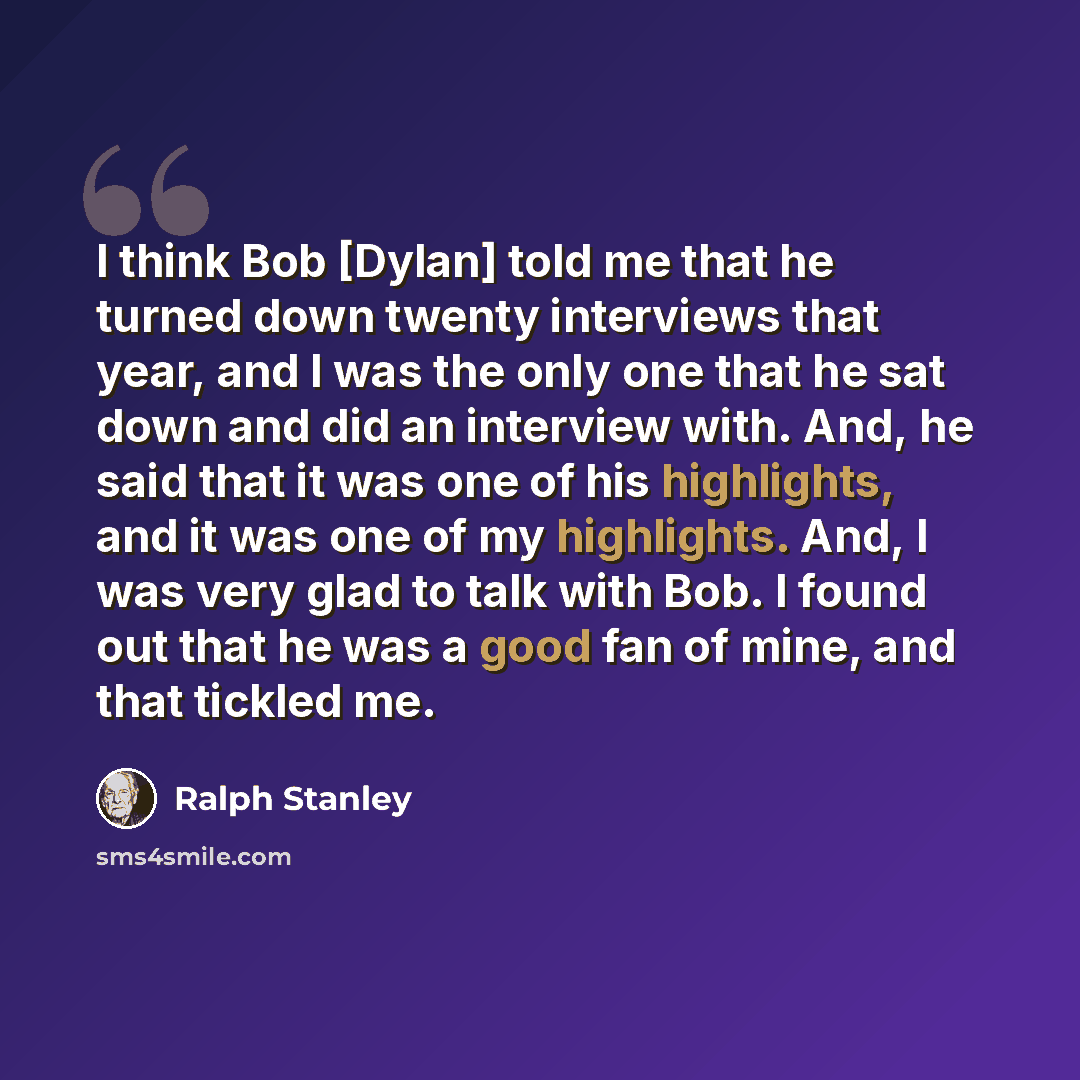“I think Bob [Dylan] told me that he turned down twenty interviews that year, and I was the only one that he sat down and did an interview with. And, he said that it was one of his highlights, and it was one of my highlights. And, I was very glad to talk with Bob. I found out that he was a good fan…” quote by Ralph Stanley