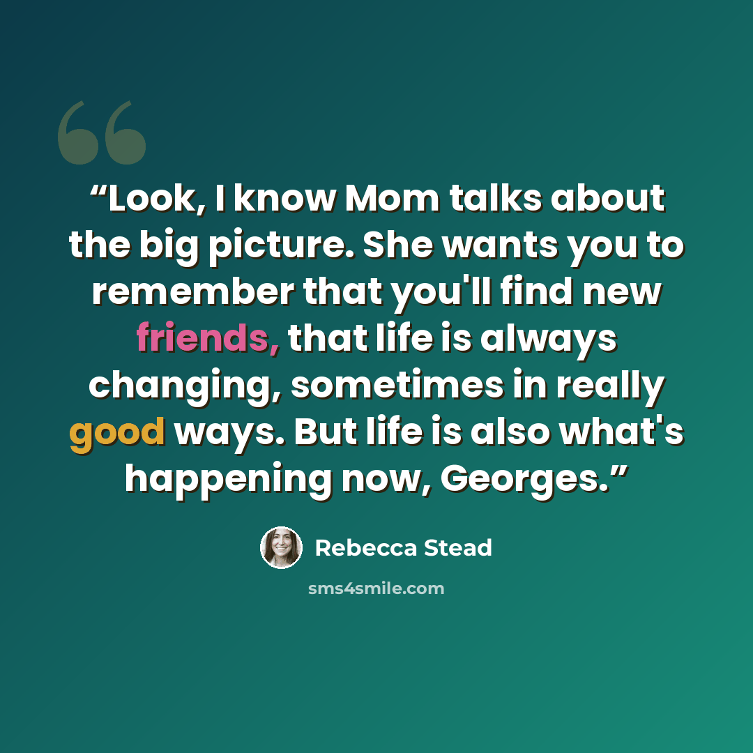 “Look, I know Mom talks about the big picture. She wants you to remember that you'll find new friends, that life is always changing, sometimes in really good ways. But life is also what's happening now, Georges.” quote by Rebecca Stead