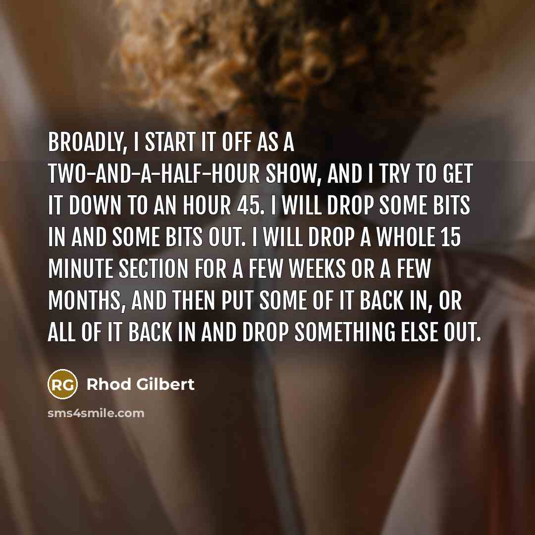 “Broadly, I start it off as a two-and-a-half-hour show, and I try to get it down to an hour 45. I will drop some bits in and some bits out. I will drop a whole 15 minute section for a few weeks or a few months, and then put some of it back in, or all of it back in and drop something else out.” quote by Rhod Gilbert