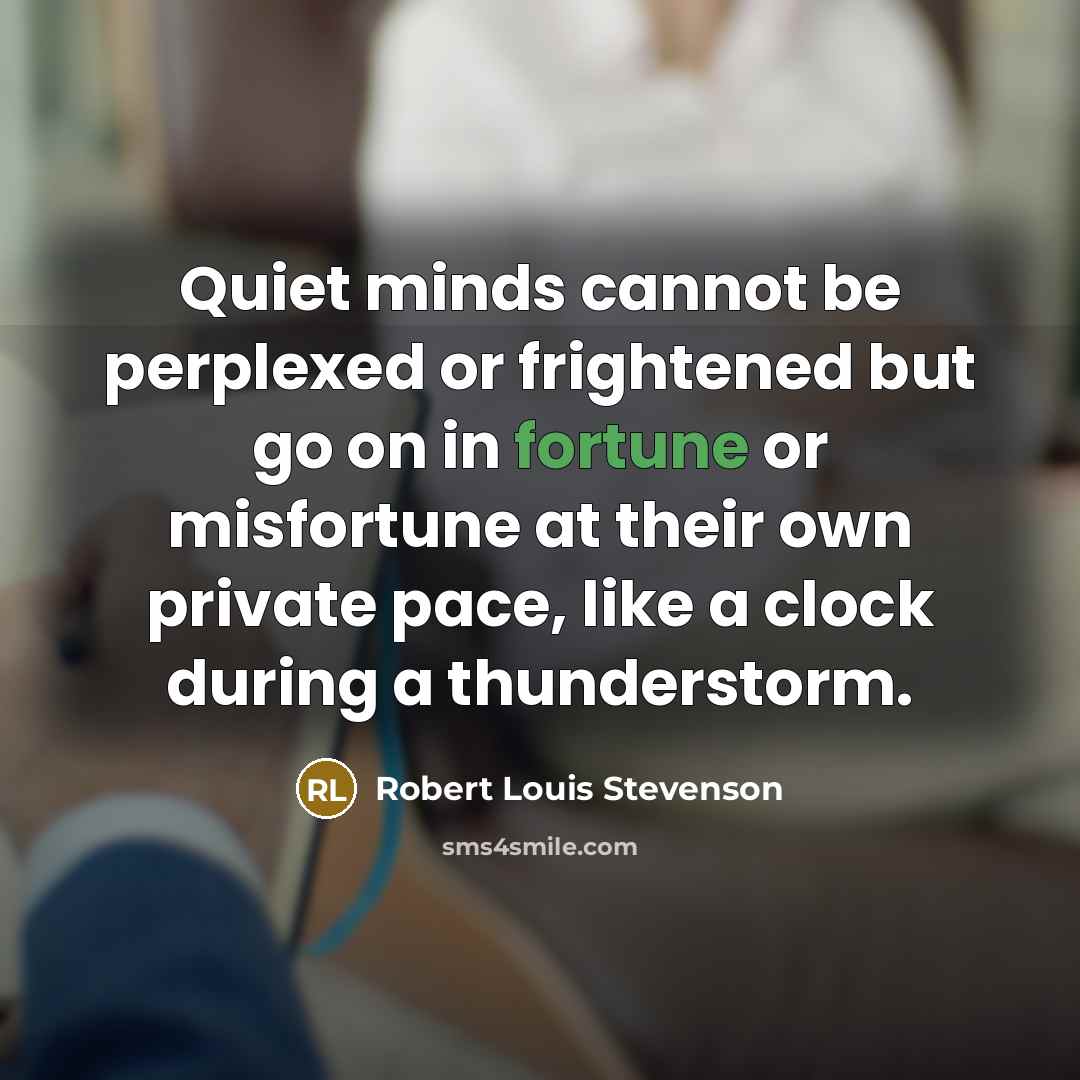 “Quiet minds cannot be perplexed or frightened but go on in fortune or misfortune at their own private pace, like a clock during a thunderstorm.” quote by Robert Louis Stevenson