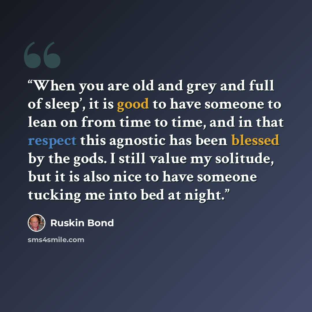“When you are old and grey and full of sleep’, it is good to have someone to lean on from time to time, and in that respect this agnostic has been blessed by the gods. I still value my solitude, but it is also nice to have someone tucking me into bed at night.” quote by Ruskin Bond