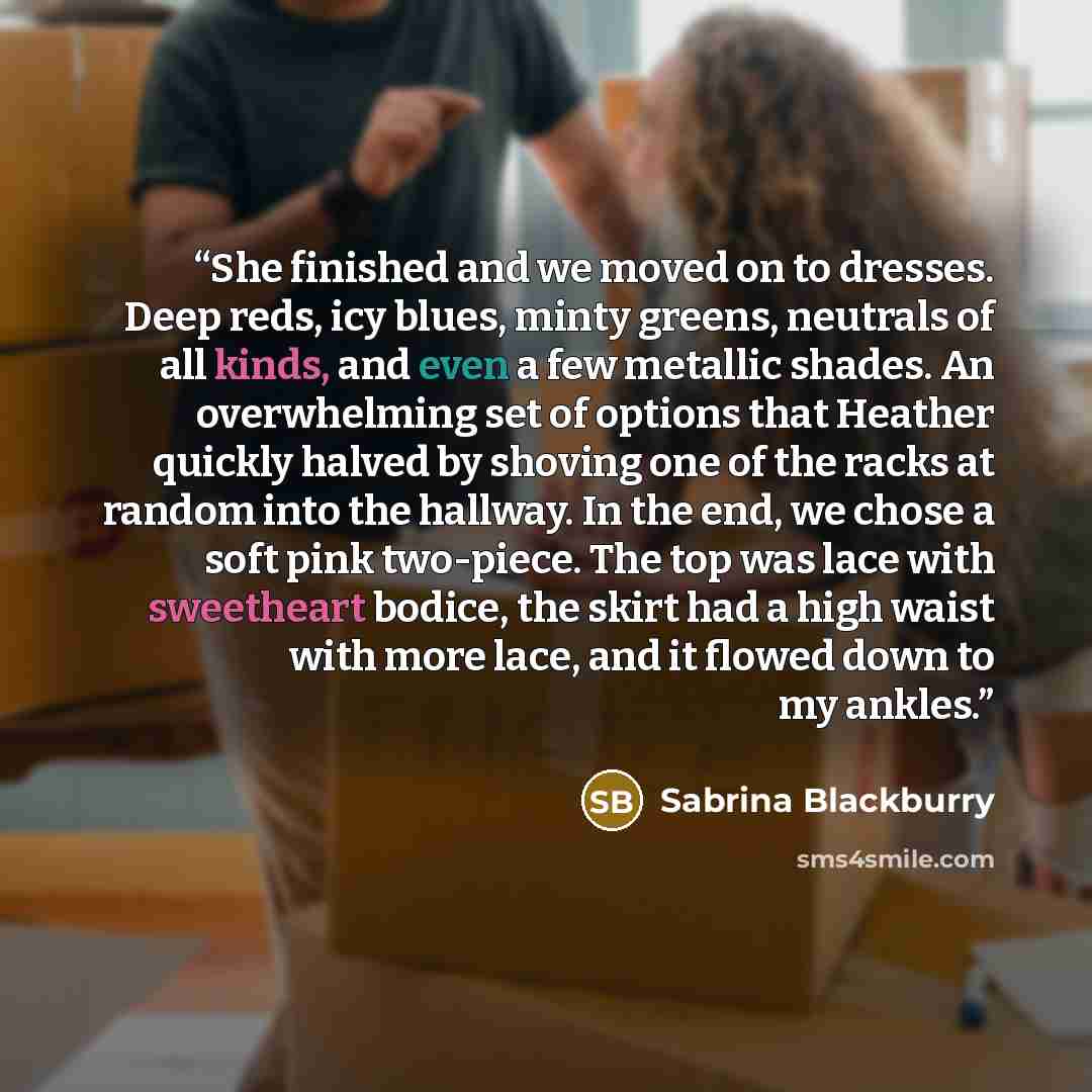 “She finished and we moved on to dresses. Deep reds, icy blues, minty greens, neutrals of all kinds, and even a few metallic shades. An overwhelming set of options that Heather quickly halved by shoving one of the racks at random into the hallway. In the end, we chose a soft pink two-piece. The top…” quote by Sabrina Blackburry