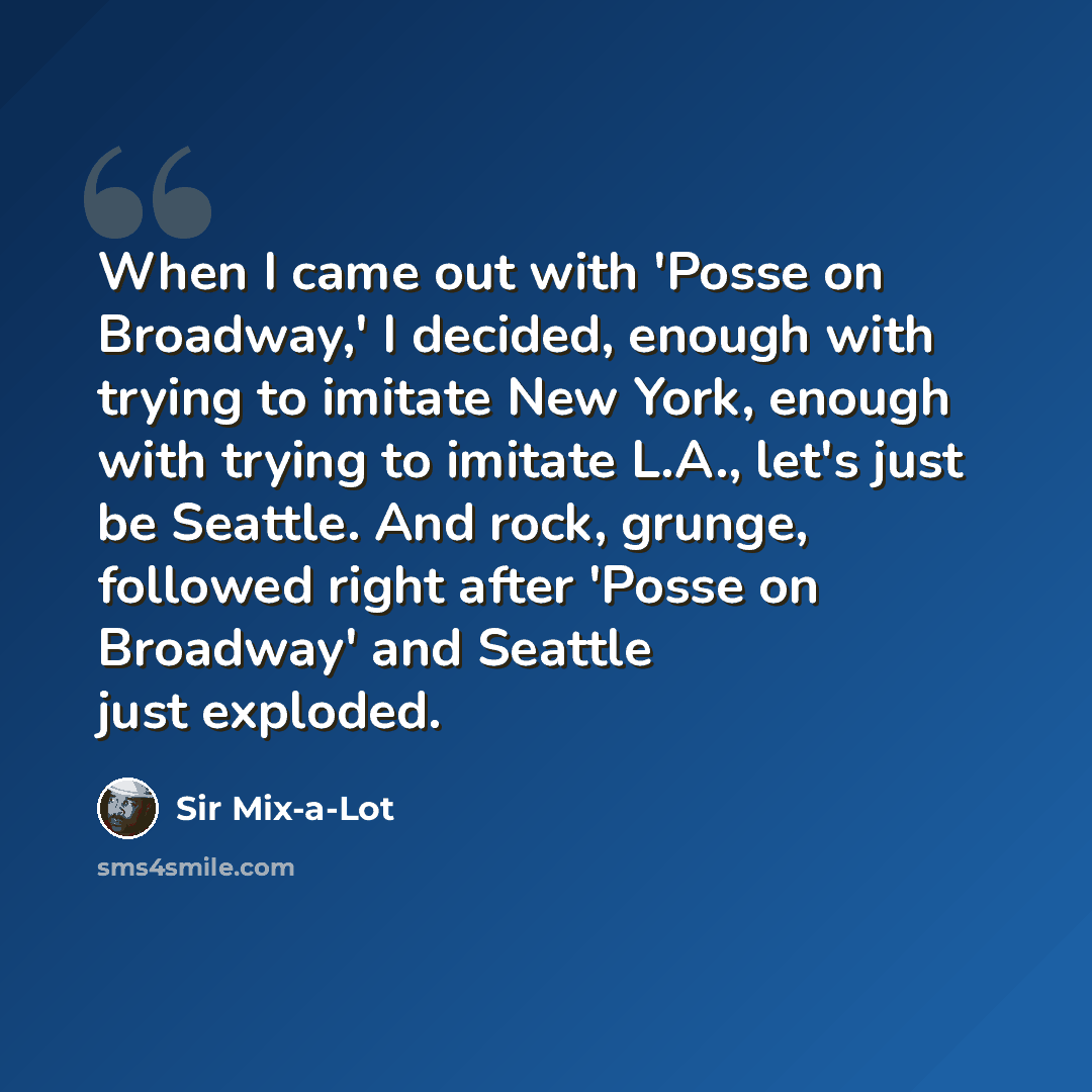 “When I came out with 'Posse on Broadway,' I decided, enough with trying to imitate New York, enough with trying to imitate L.A., let's just be Seattle. And rock, grunge, followed right after 'Posse on Broadway' and Seattle just exploded.” quote by Sir Mix-a-Lot