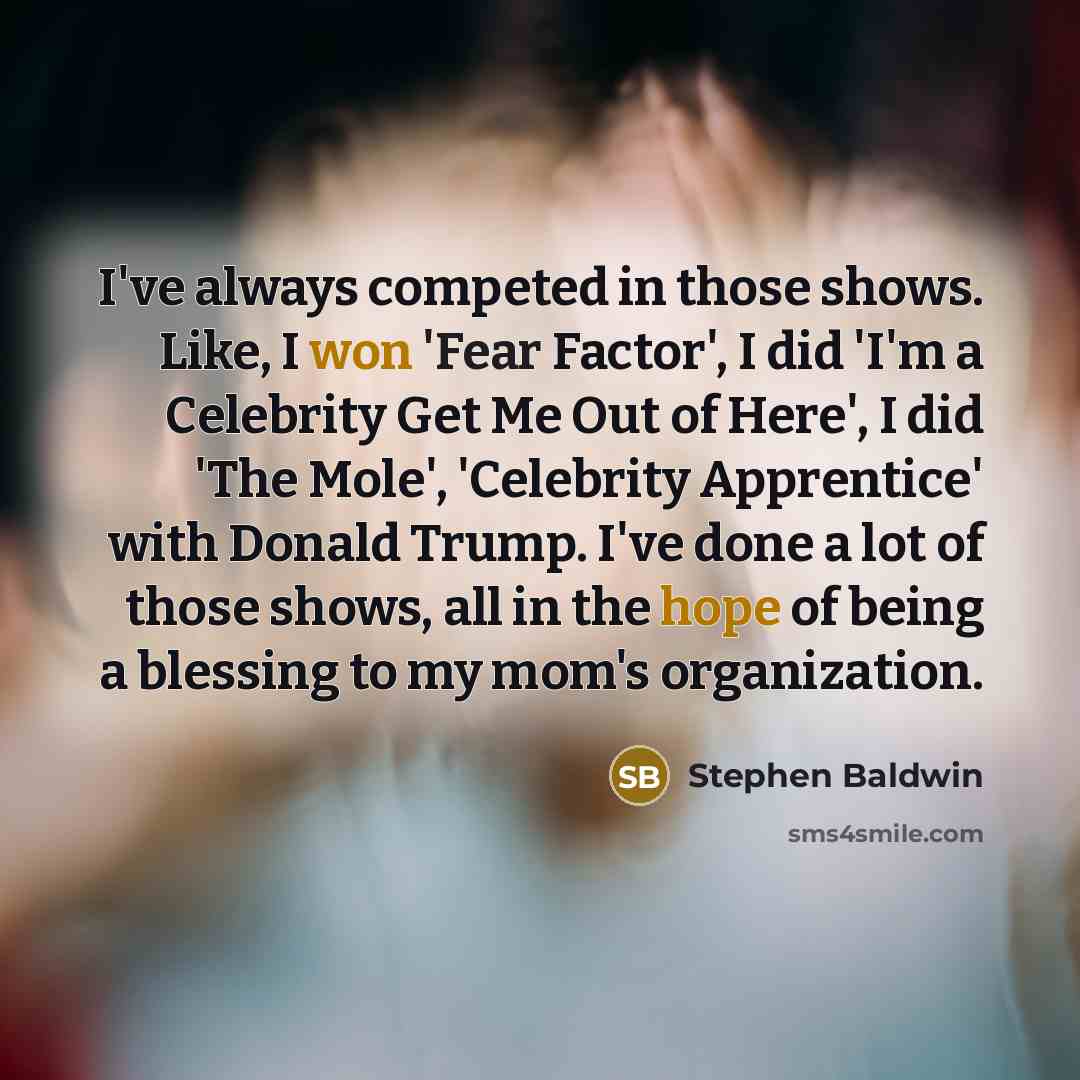 “I've always competed in those shows. Like, I won 'Fear Factor', I did 'I'm a Celebrity Get Me Out of Here', I did 'The Mole', 'Celebrity Apprentice' with Donald Trump. I've done a lot of those shows, all in the hope of being a blessing to my mom's organization.” quote by Stephen Baldwin
