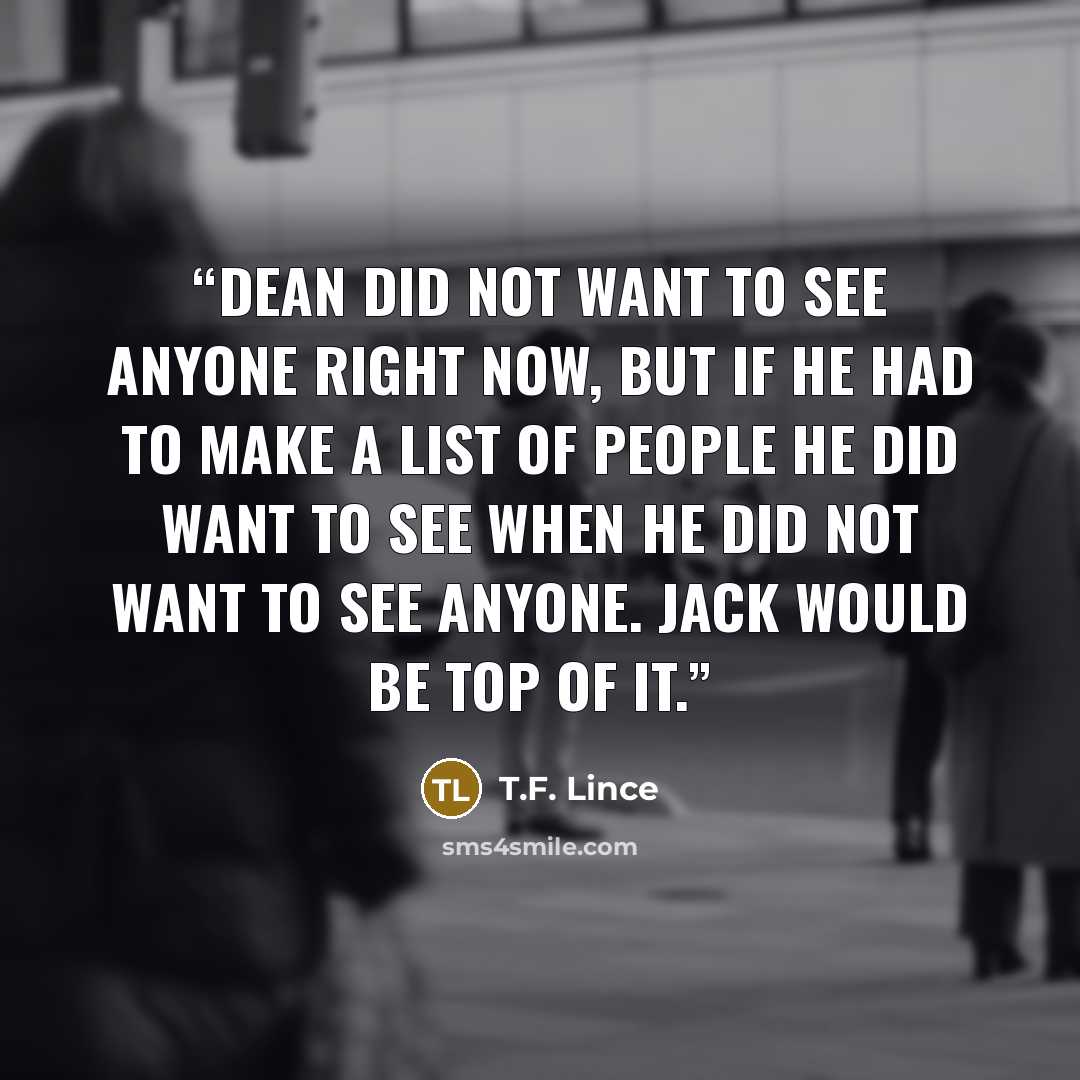 “Dean did not want to see anyone right now, but if he had to make a list of people he did want to see when he did not want to see anyone. Jack would be top of it.” quote by T.F. Lince