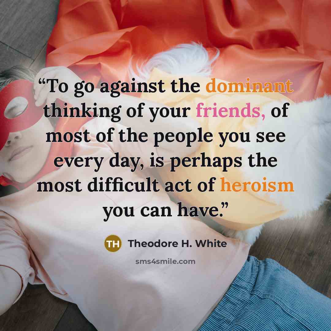 “To go against the dominant thinking of your friends, of most of the people you see every day, is perhaps the most difficult act of heroism you can have.” quote by Theodore H. White