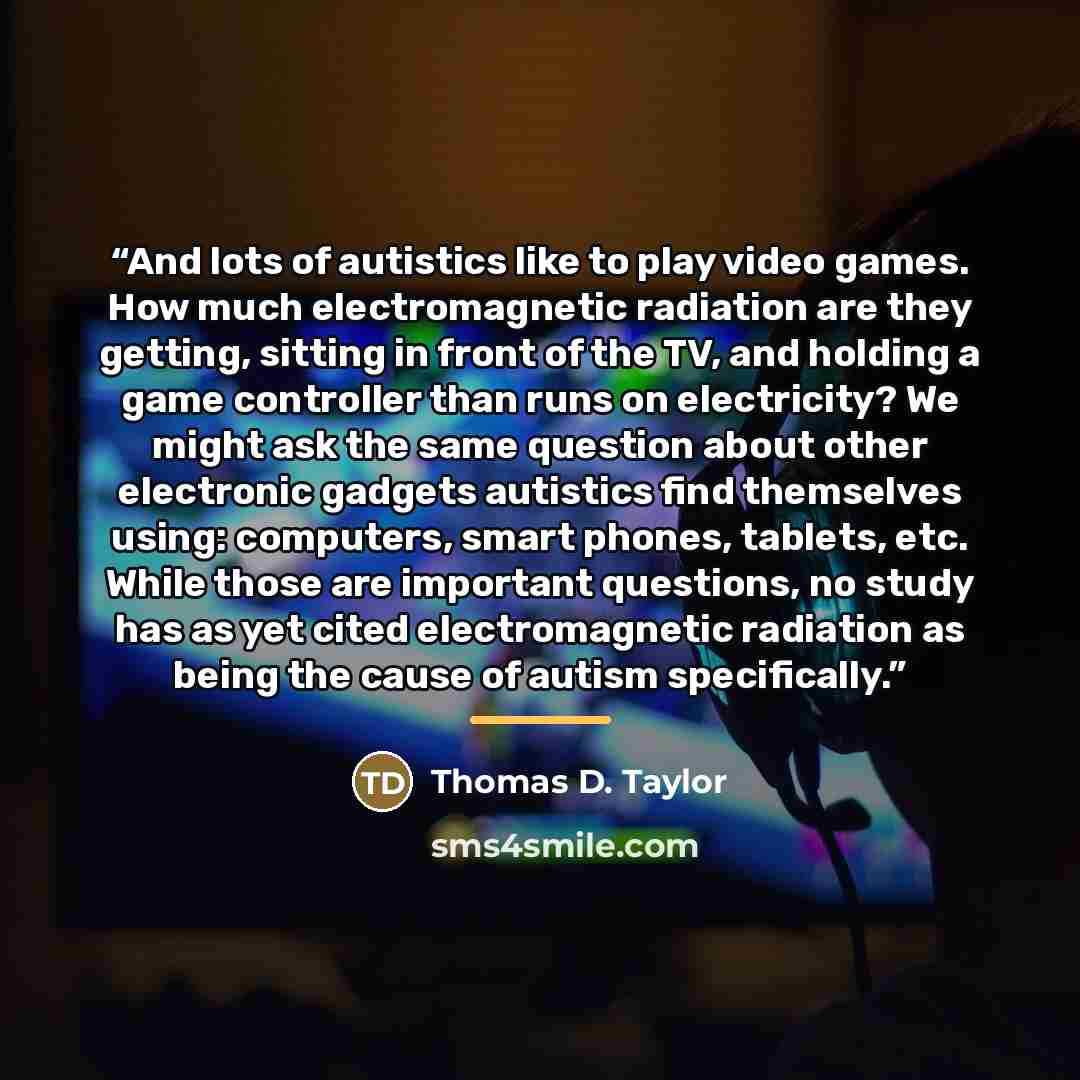 “And lots of autistics like to play video games. How much electromagnetic radiation are they getting, sitting in front of the TV, and holding a game controller than runs on electricity? We might ask the same question about other electronic gadgets autistics find themselves using: computers, smart…” quote by Thomas D. Taylor