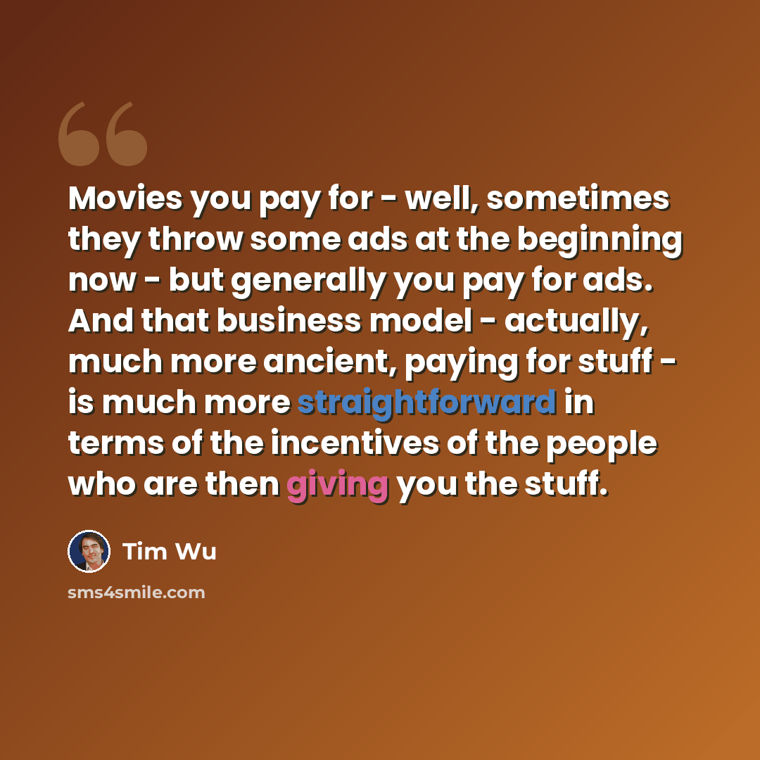“Movies you pay for - well, sometimes they throw some ads at the beginning now - but generally you pay for ads. And that business model - actually, much more ancient, paying for stuff - is much more straightforward in terms of the incentives of the people who are then giving you the stuff.” quote by Tim Wu