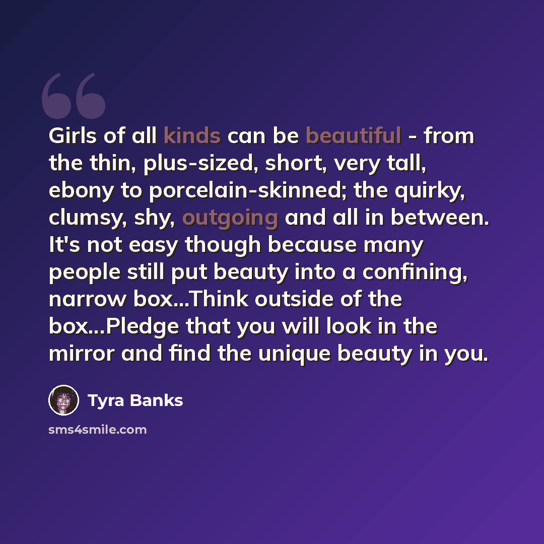 “Girls of all kinds can be beautiful - from the thin, plus-sized, short, very tall, ebony to porcelain-skinned; the quirky, clumsy, shy, outgoing and all in between. It's not easy though because many people still put beauty into a confining, narrow box...Think outside of the box...Pledge that you…” quote by Tyra Banks