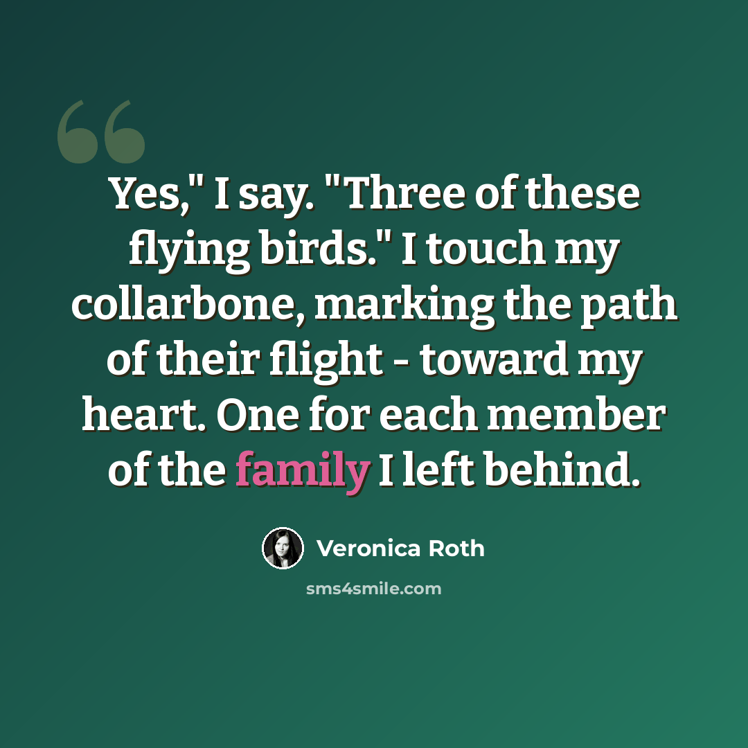 “Yes," I say. "Three of these flying birds." I touch my collarbone, marking the path of their flight - toward my heart. One for each member of the family I left behind.” quote by Veronica Roth