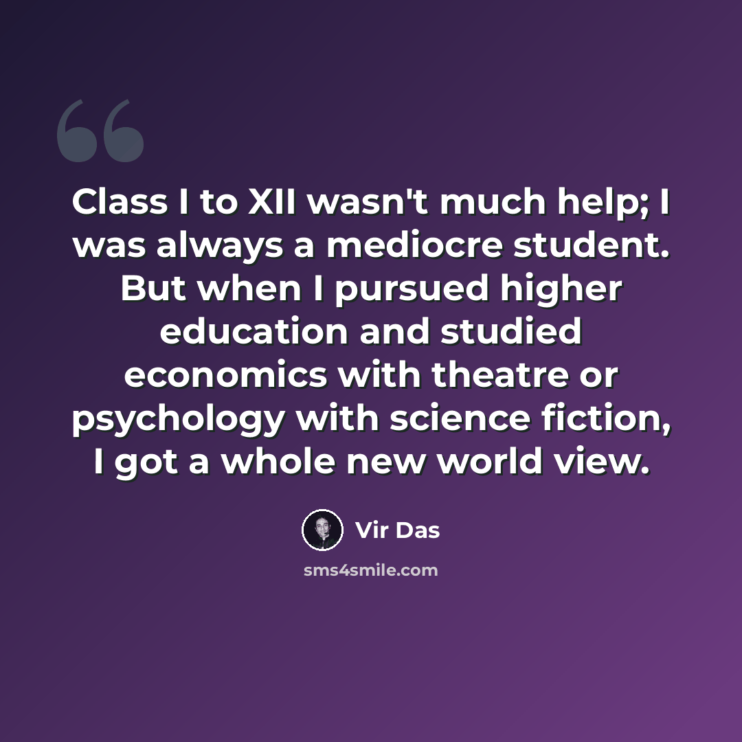 “Class I to XII wasn't much help; I was always a mediocre student. But when I pursued higher education and studied economics with theatre or psychology with science fiction, I got a whole new world view.” quote by Vir Das
