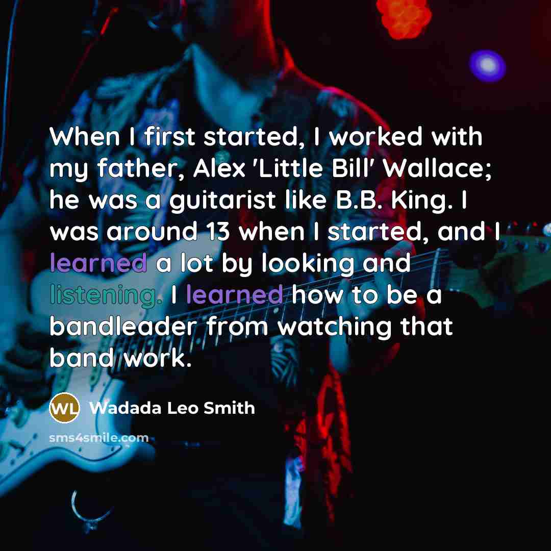 “When I first started, I worked with my father, Alex 'Little Bill' Wallace; he was a guitarist like B.B. King. I was around 13 when I started, and I learned a lot by looking and listening. I learned how to be a bandleader from watching that band work.” quote by Wadada Leo Smith