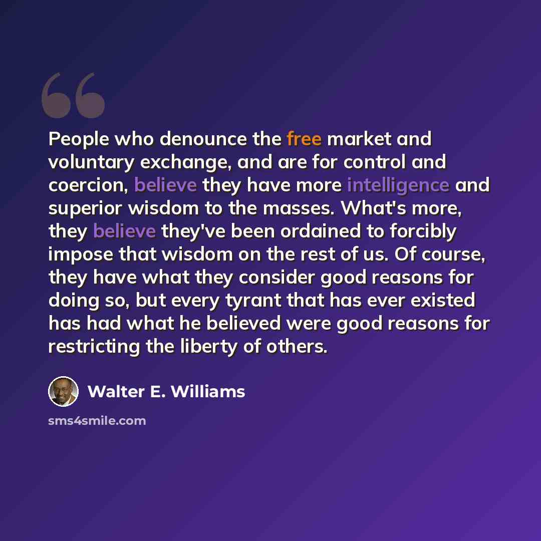 “People who denounce the free market and voluntary exchange, and are for control and coercion, believe they have more intelligence and superior wisdom to the masses. What's more, they believe they've been ordained to forcibly impose that wisdom on the rest of us. Of course, they have what they…” quote by Walter E. Williams