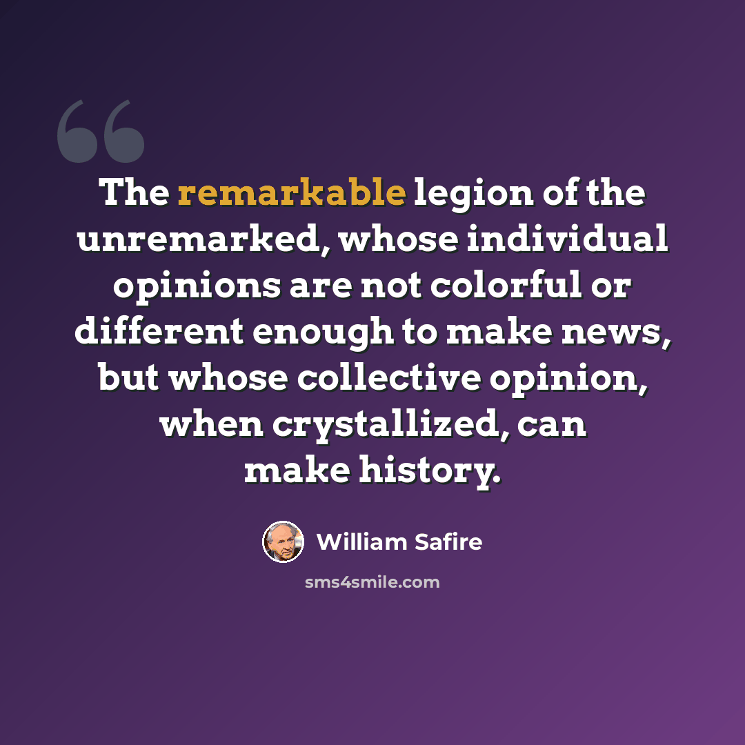 “The remarkable legion of the unremarked, whose individual opinions are not colorful or different enough to make news, but whose collective opinion, when crystallized, can make history.” quote by William Safire
