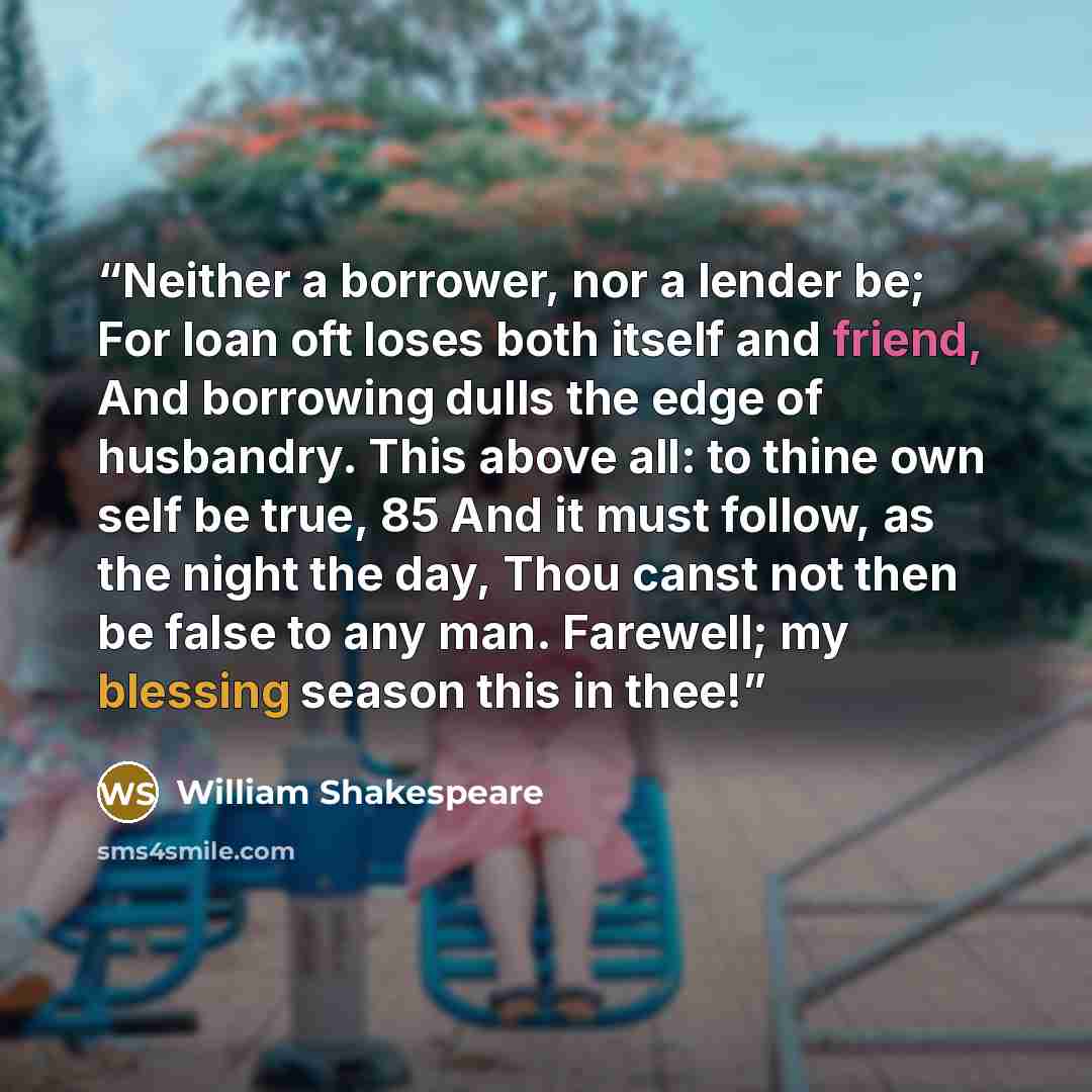 “Neither a borrower, nor a lender be; For loan oft loses both itself and friend, And borrowing dulls the edge of husbandry. This above all: to thine own self be true, 85 And it must follow, as the night the day, Thou canst not then be false to any man. Farewell; my blessing season this in thee!” quote by William Shakespeare