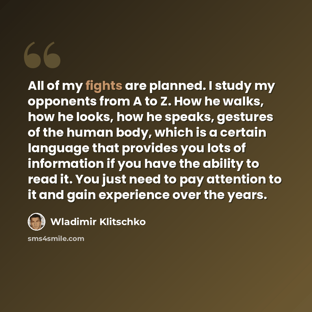 “All of my fights are planned. I study my opponents from A to Z. How he walks, how he looks, how he speaks, gestures of the human body, which is a certain language that provides you lots of information if you have the ability to read it. You just need to pay attention to it and gain experience over…” quote by Wladimir Klitschko