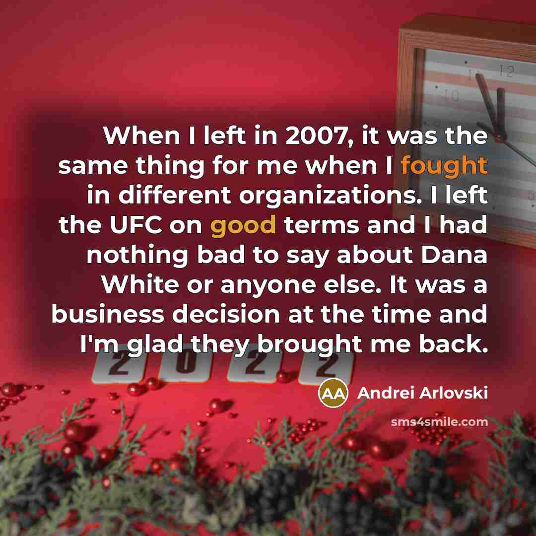 “When I left in 2007, it was the same thing for me when I fought in different organizations. I left the UFC on good terms and I had nothing bad to say about Dana White or anyone else. It was a business decision at the time and I'm glad they brought me back.” quote by Andrei Arlovski