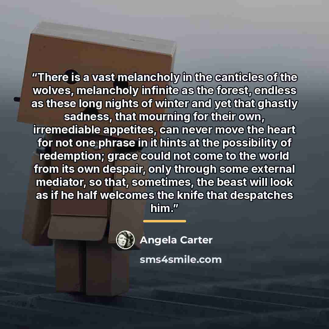“There is a vast melancholy in the canticles of the wolves, melancholy infinite as the forest, endless as these long nights of winter and yet that ghastly sadness, that mourning for their own, irremediable appetites, can never move the heart for not one phrase in it hints at the possibility of…” quote by Angela Carter