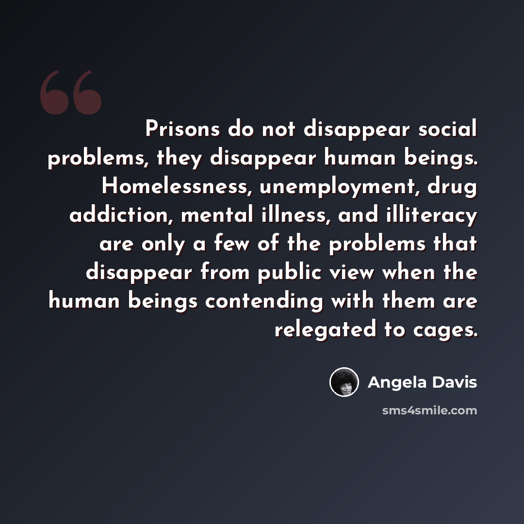 “Prisons do not disappear social problems, they disappear human beings. Homelessness, unemployment, drug addiction, mental illness, and illiteracy are only a few of the problems that disappear from public view when the human beings contending with them are relegated to cages.” quote by Angela Davis