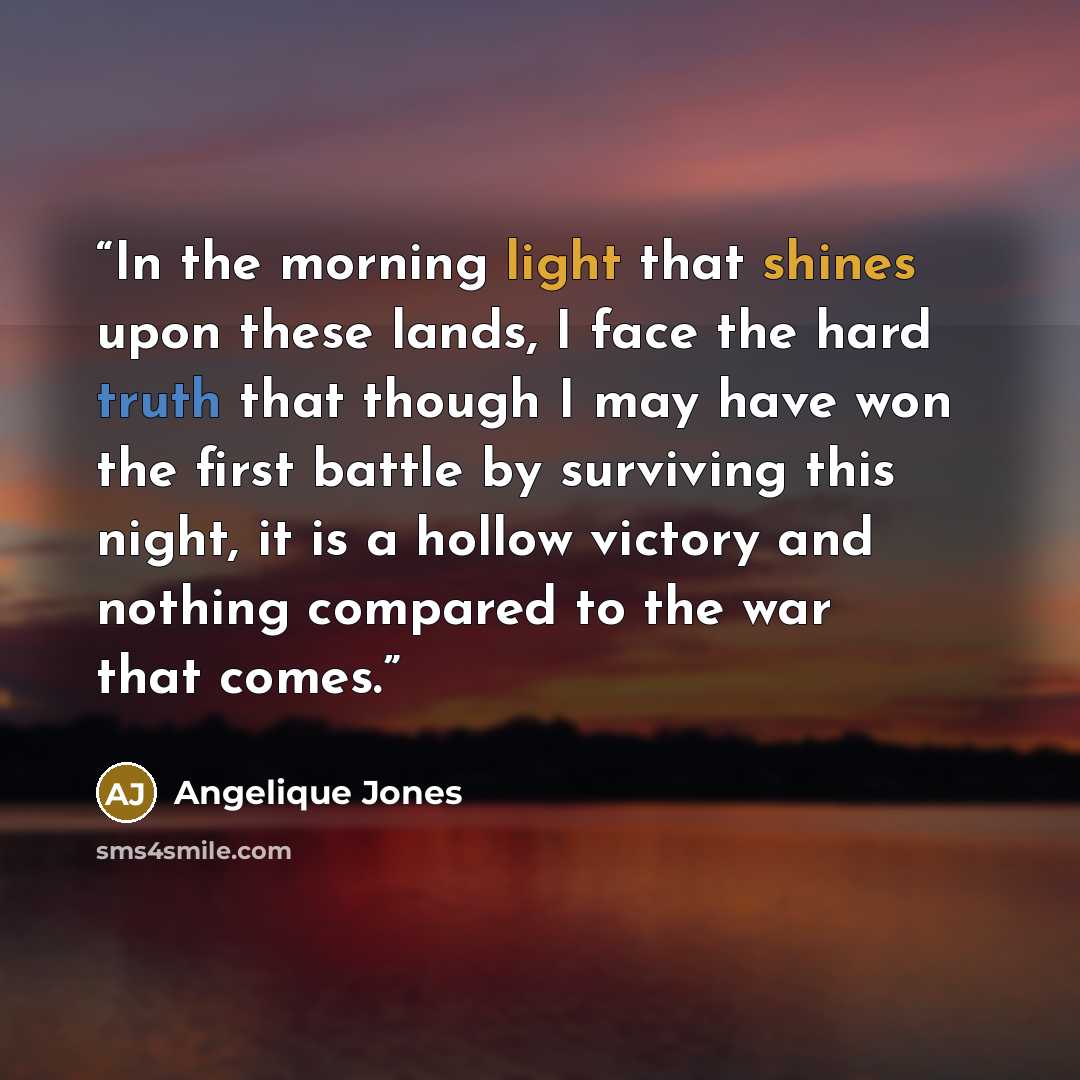 “In the morning light that shines upon these lands, I face the hard truth that though I may have won the first battle by surviving this night, it is a hollow victory and nothing compared to the war that comes.” quote by Angelique Jones