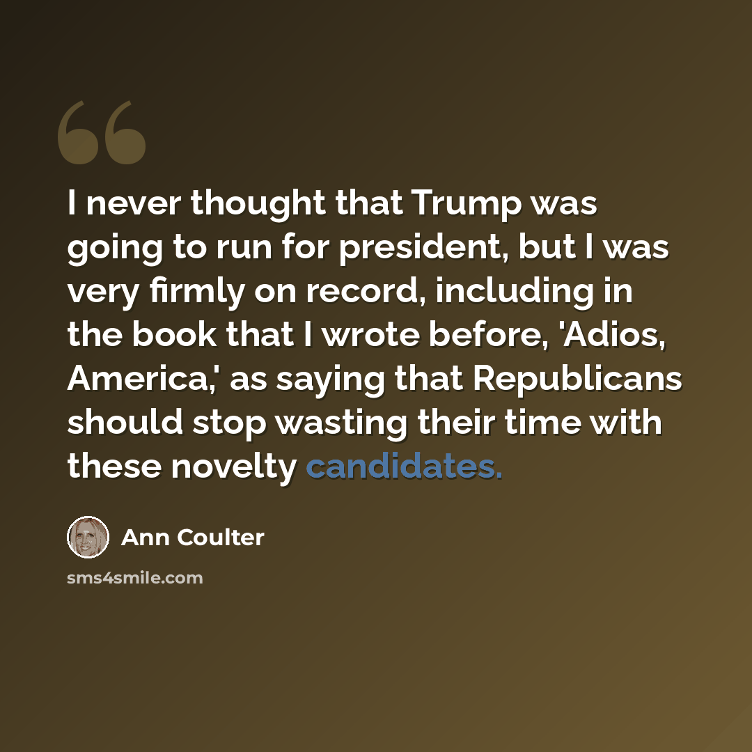 “I never thought that Trump was going to run for president, but I was very firmly on record, including in the book that I wrote before, 'Adios, America,' as saying that Republicans should stop wasting their time with these novelty candidates.” quote by Ann Coulter