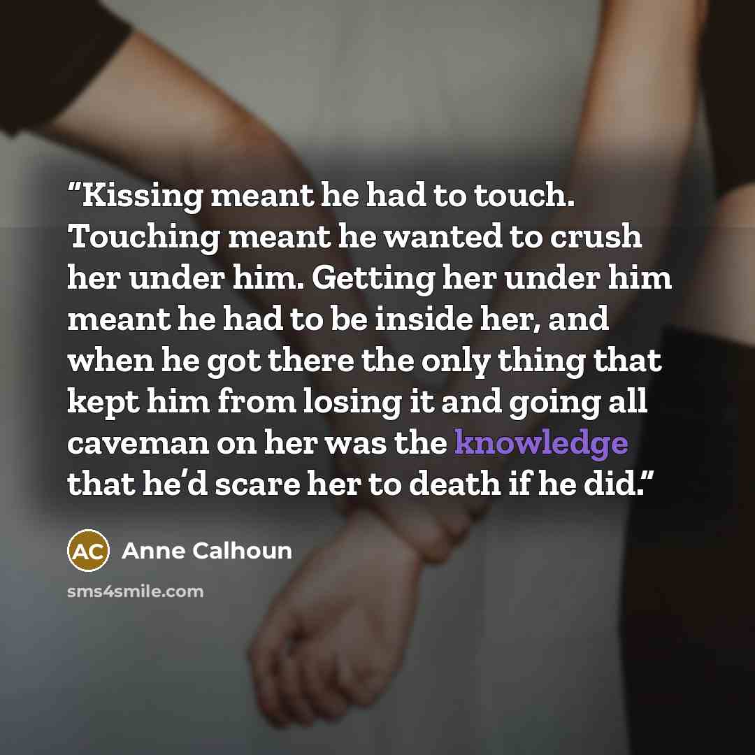 “Kissing meant he had to touch. Touching meant he wanted to crush her under him. Getting her under him meant he had to be inside her, and when he got there the only thing that kept him from losing it and going all caveman on her was the knowledge that he’d scare her to death if he did.” quote by Anne Calhoun