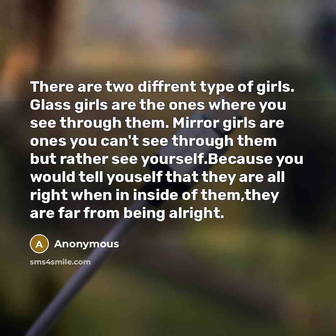 “There are two diffrent type of girls. Glass girls are the ones where you see through them. Mirror girls are ones you can't see through them but rather see yourself.Because you would tell youself that they are all right when in inside of them,they are far from being alright.” quote by Anonymous
