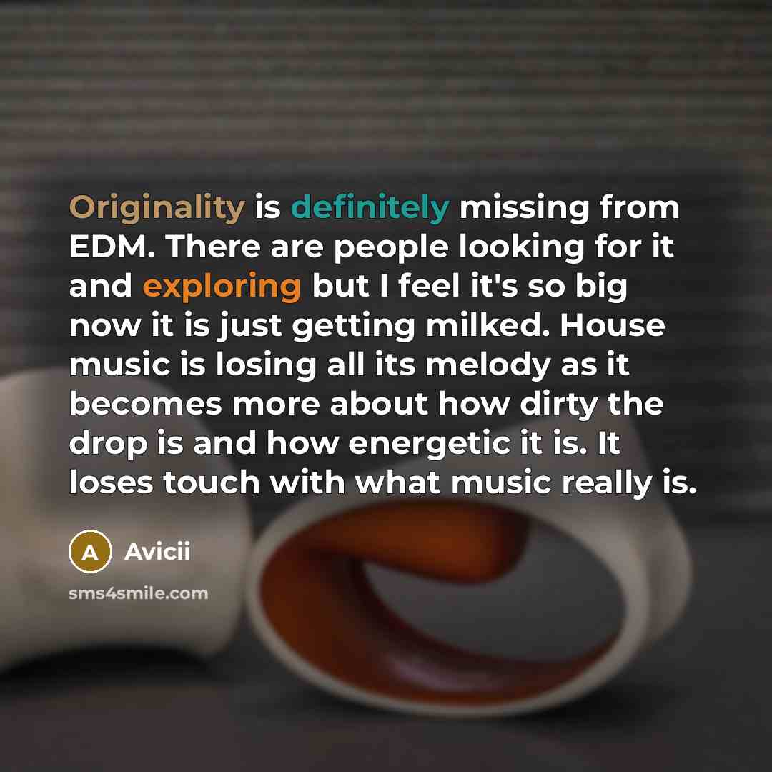 “Originality is definitely missing from EDM. There are people looking for it and exploring but I feel it's so big now it is just getting milked. House music is losing all its melody as it becomes more about how dirty the drop is and how energetic it is. It loses touch with what music really is.” quote by Avicii