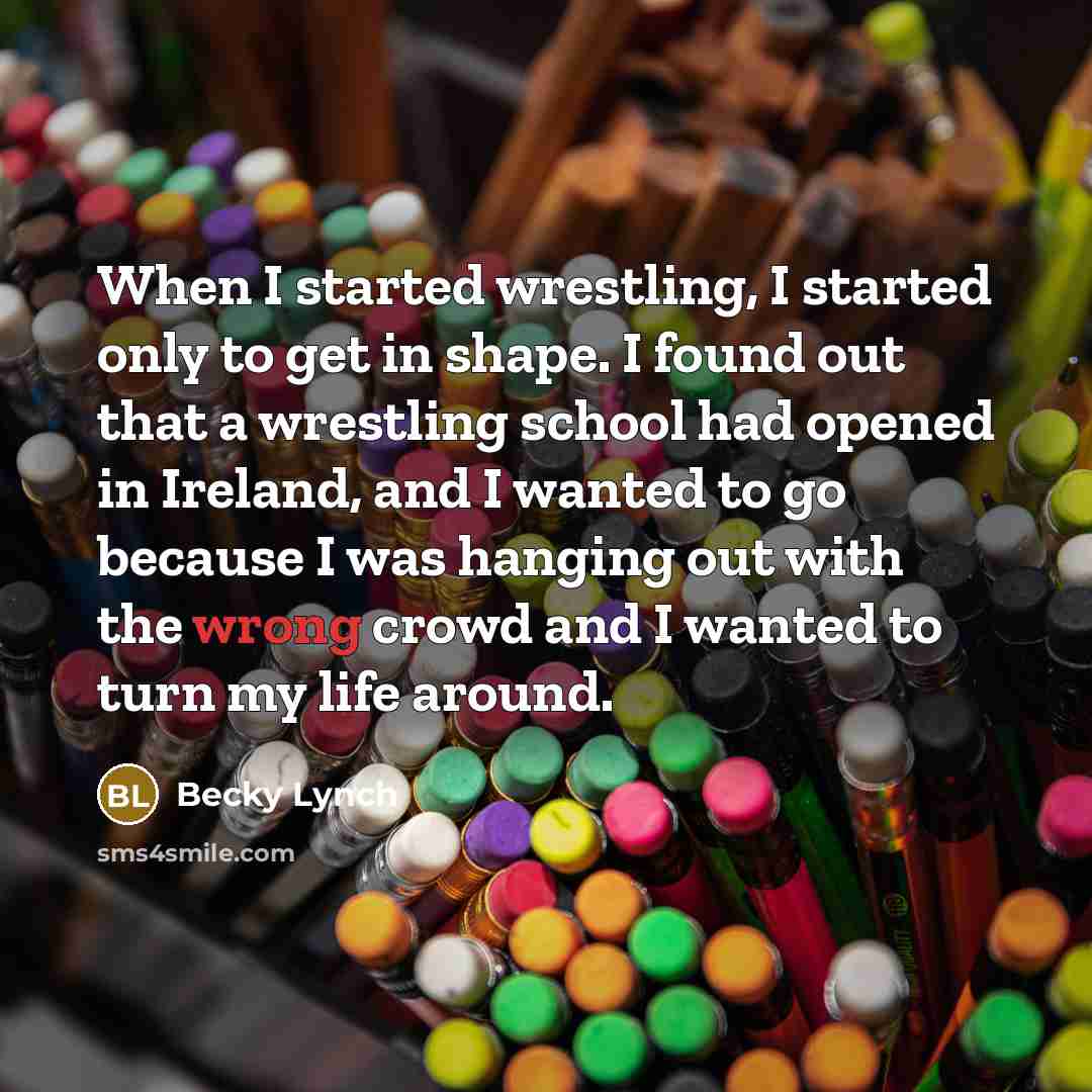 “When I started wrestling, I started only to get in shape. I found out that a wrestling school had opened in Ireland, and I wanted to go because I was hanging out with the wrong crowd and I wanted to turn my life around.” quote by Becky Lynch