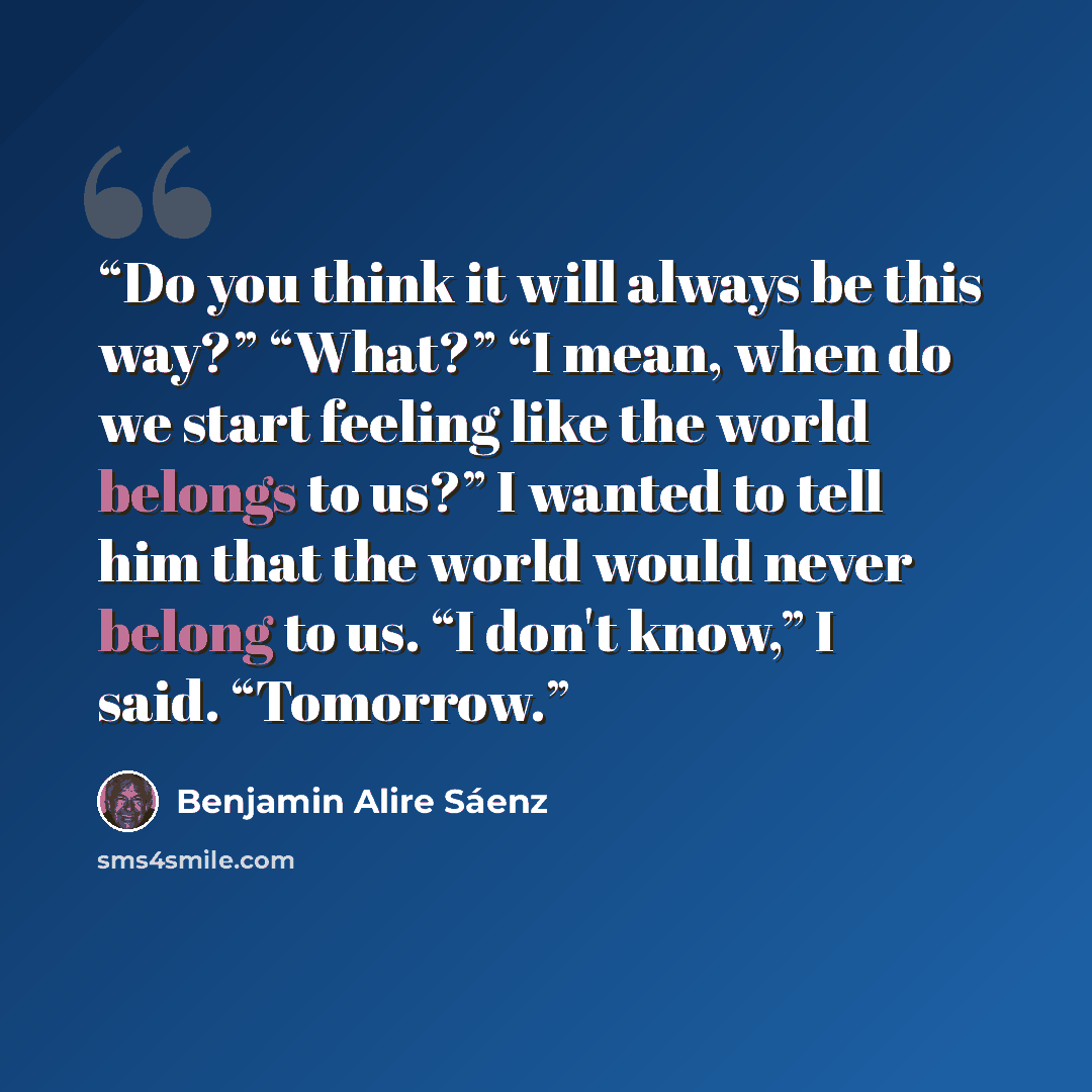 “Do you think it will always be this way?” “What?” “I mean, when do we start feeling like the world belongs to us?” I wanted to tell him that the world would never belong to us. “I don't know,” I said. “Tomorrow.” quote by Benjamin Alire Sáenz