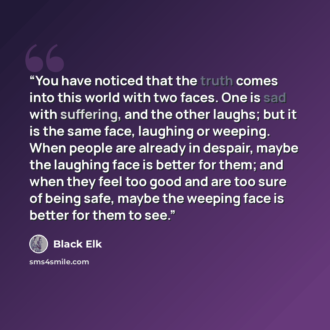“You have noticed that the truth comes into this world with two faces. One is sad with suffering, and the other laughs; but it is the same face, laughing or weeping. When people are already in despair, maybe the laughing face is better for them; and when they feel too good and are too sure of being…” quote by Black Elk