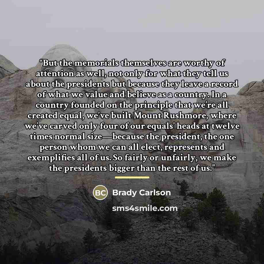 “But the memorials themselves are worthy of attention as well, not only for what they tell us about the presidents but because they leave a record of what we value and believe as a country. In a country founded on the principle that we’re all created equal, we’ve built Mount Rushmore, where we’ve…” quote by Brady Carlson