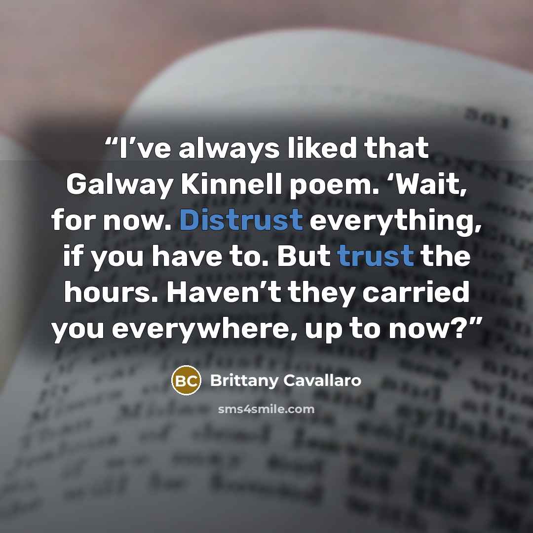 “I’ve always liked that Galway Kinnell poem. ‘Wait, for now. Distrust everything, if you have to. But trust the hours. Haven’t they carried you everywhere, up to now?” quote by Brittany Cavallaro