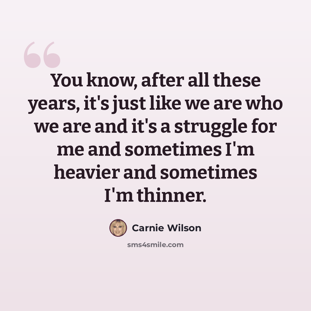 “You know, after all these years, it's just like we are who we are and it's a struggle for me and sometimes I'm heavier and sometimes I'm thinner.” quote by Carnie Wilson