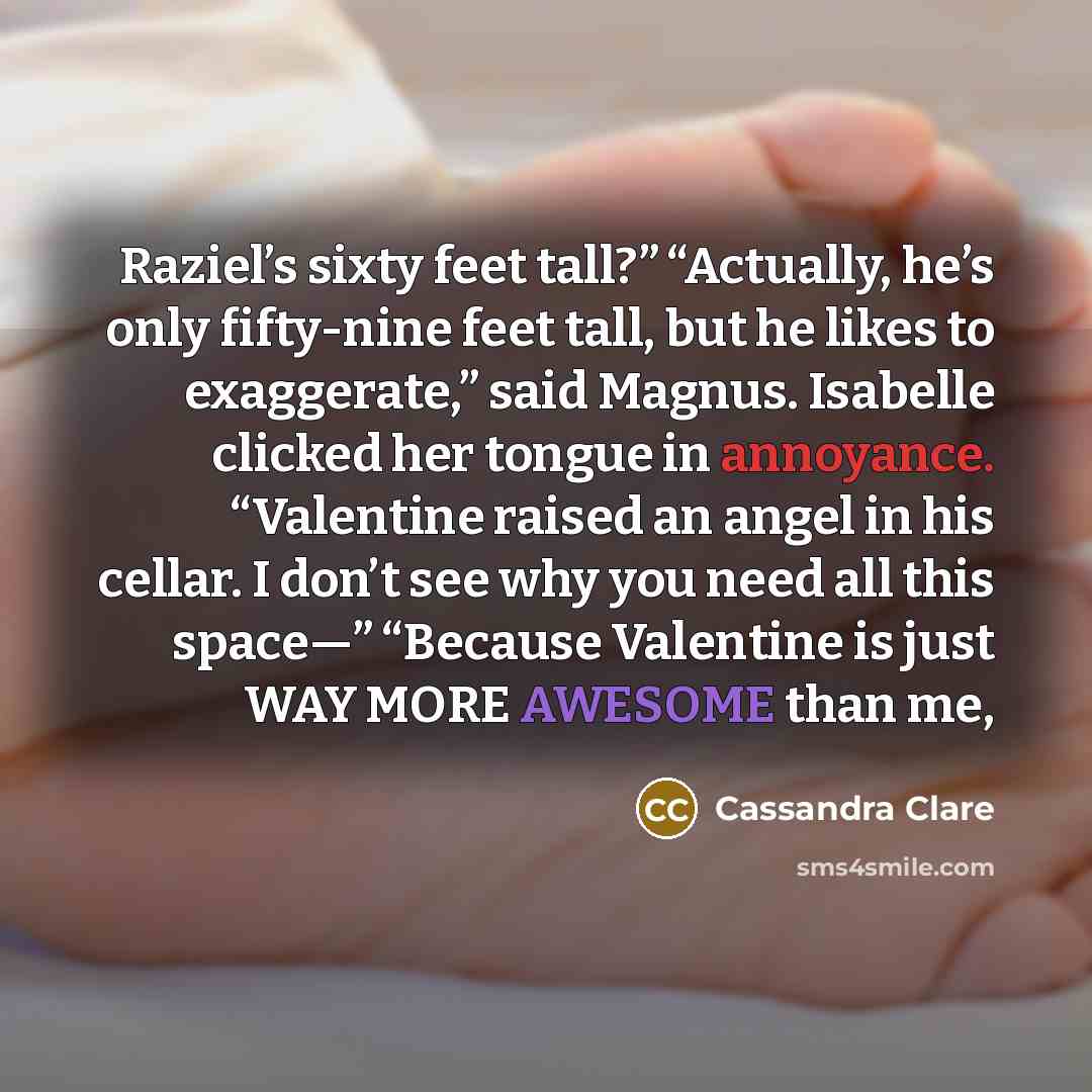 “Raziel’s sixty feet tall?” “Actually, he’s only fifty-nine feet tall, but he likes to exaggerate,” said Magnus. Isabelle clicked her tongue in annoyance. “Valentine raised an angel in his cellar. I don’t see why you need all this space—” “Because Valentine is just WAY MORE AWESOME than me,” quote by Cassandra Clare