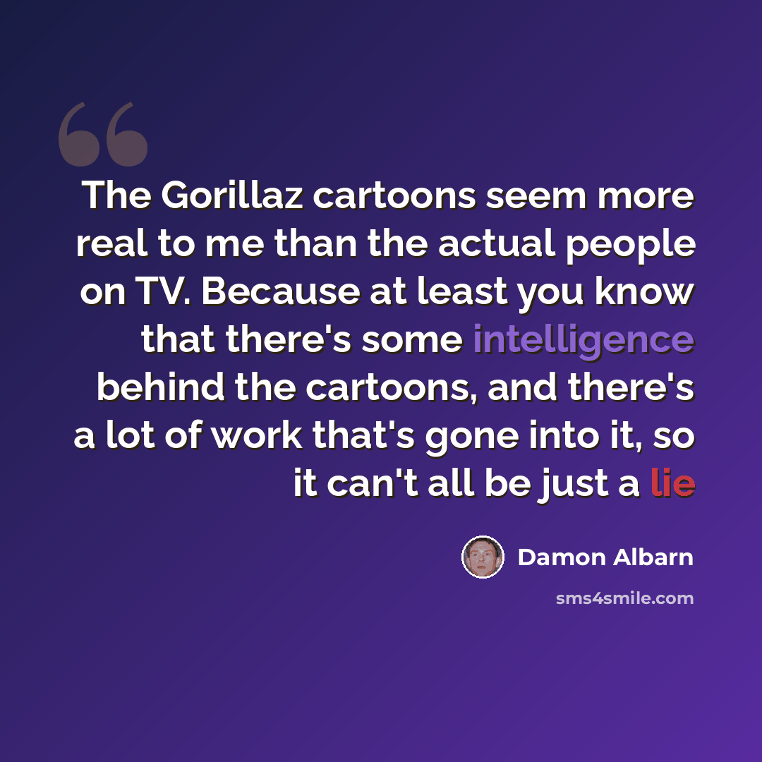 “The Gorillaz cartoons seem more real to me than the actual people on TV. Because at least you know that there's some intelligence behind the cartoons, and there's a lot of work that's gone into it, so it can't all be just a lie” quote by Damon Albarn