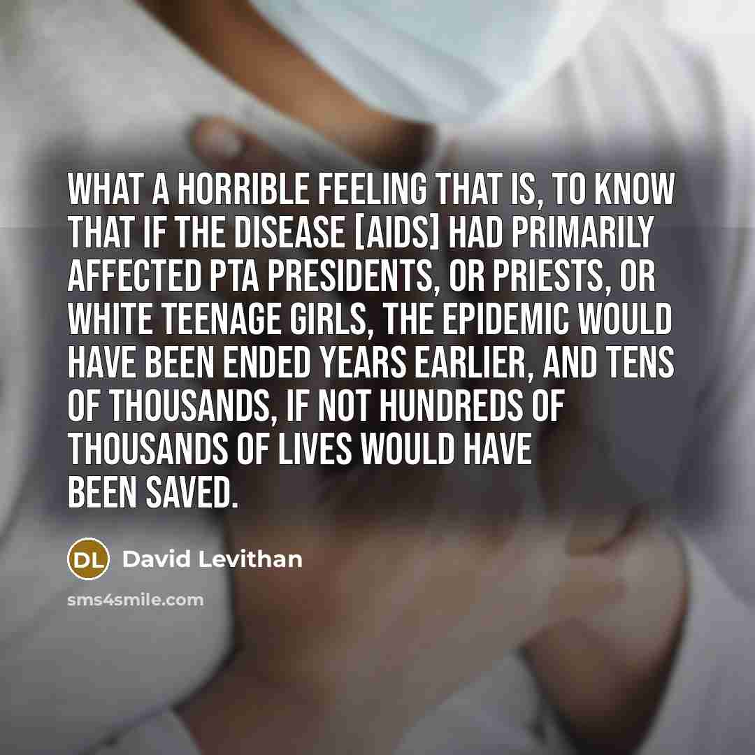 “What a horrible feeling that is, to know that if the disease [AIDS] had primarily affected PTA presidents, or priests, or white teenage girls, the epidemic would have been ended years earlier, and tens of thousands, if not hundreds of thousands of lives would have been saved.” quote by David Levithan