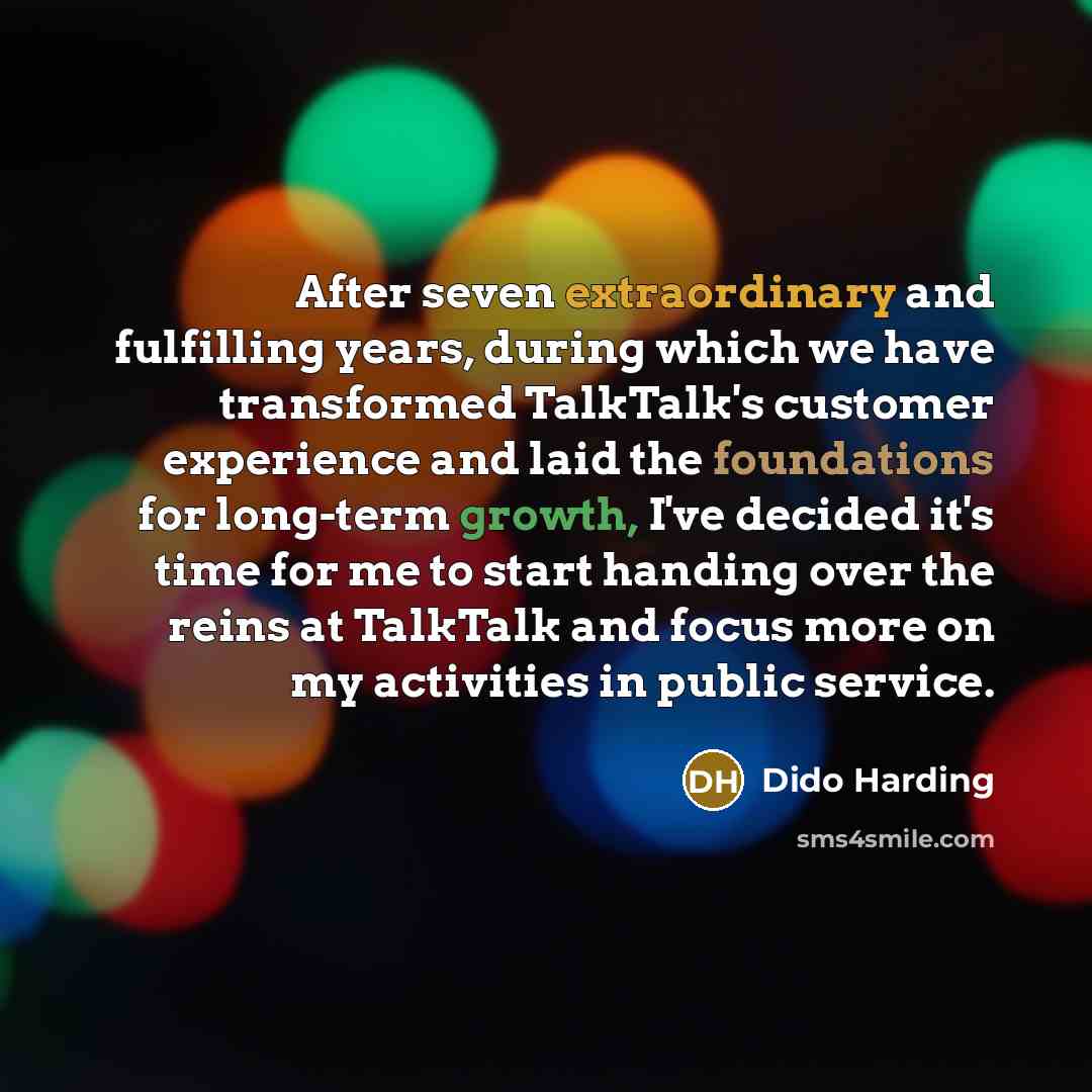 “After seven extraordinary and fulfilling years, during which we have transformed TalkTalk's customer experience and laid the foundations for long-term growth, I've decided it's time for me to start handing over the reins at TalkTalk and focus more on my activities in public service.” quote by Dido Harding