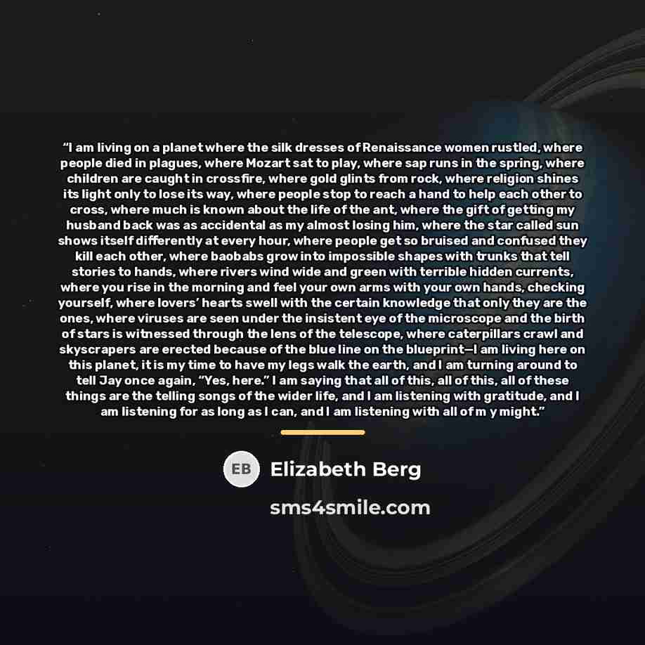 “I am living on a planet where the silk dresses of Renaissance women rustled, where people died in plagues, where Mozart sat to play, where sap runs in the spring, where children are caught in crossfire, where gold glints from rock, where religion shines its light only to lose its way, where people…” quote by Elizabeth Berg
