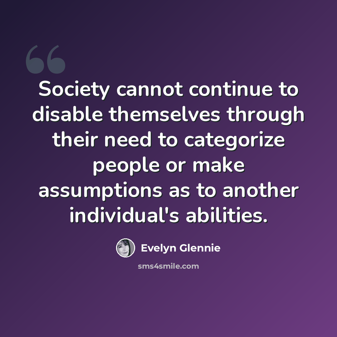 “Society cannot continue to disable themselves through their need to categorize people or make assumptions as to another individual's abilities.” quote by Evelyn Glennie