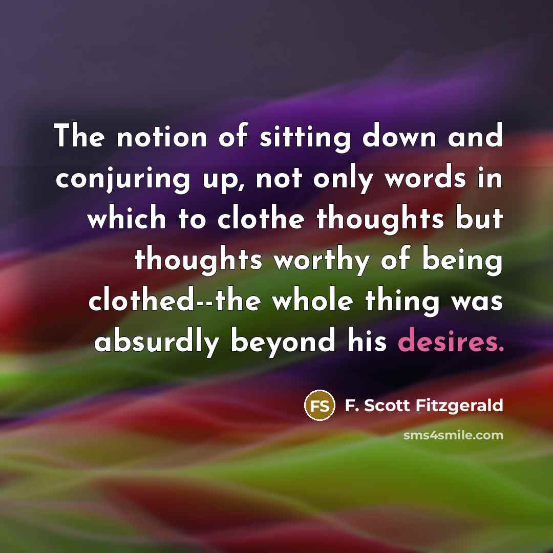“The notion of sitting down and conjuring up, not only words in which to clothe thoughts but thoughts worthy of being clothed--the whole thing was absurdly beyond his desires.” quote by F. Scott Fitzgerald