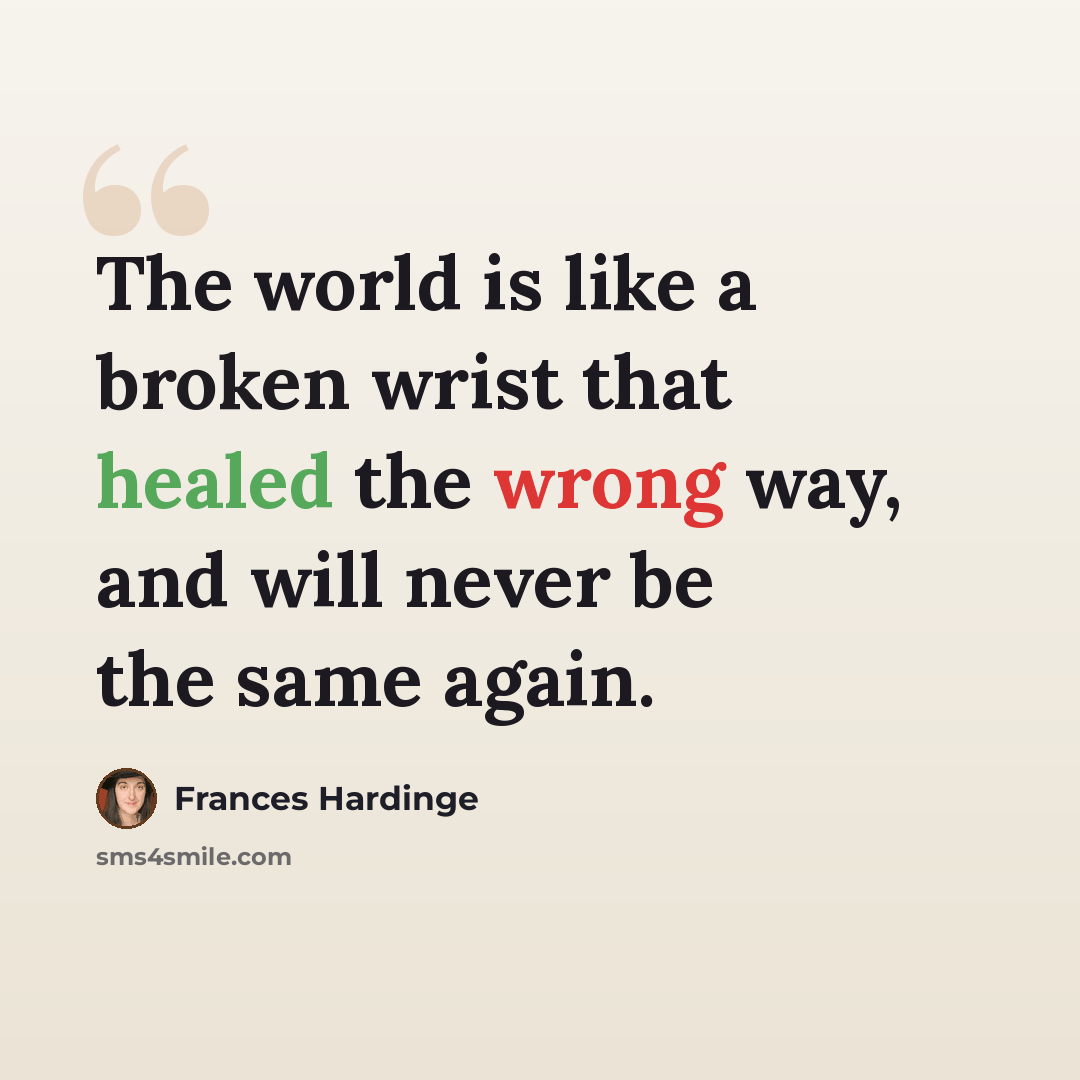 “The world is like a broken wrist that healed the wrong way, and will never be the same again.” quote by Frances Hardinge