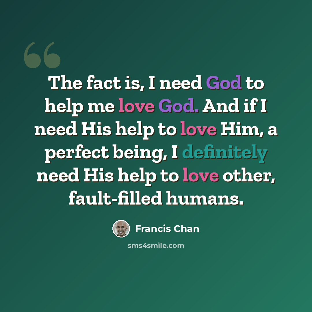 “The fact is, I need God to help me love God. And if I need His help to love Him, a perfect being, I definitely need His help to love other, fault-filled humans.” quote by Francis Chan